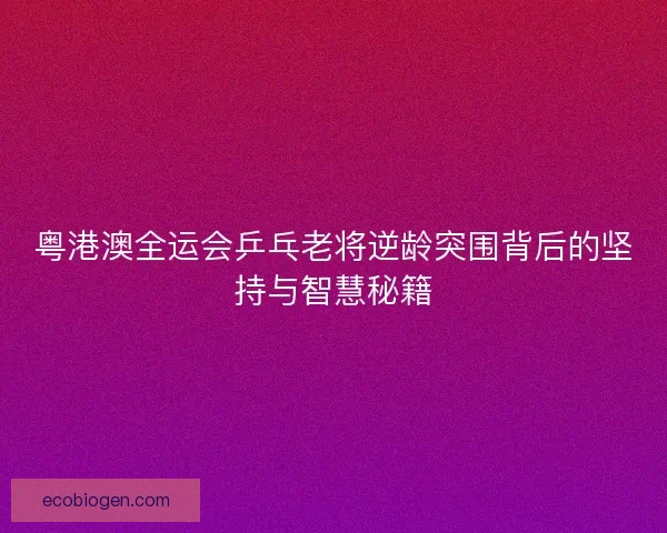 粤港澳全运会乒乓老将逆龄突围背后的坚持与智慧秘籍